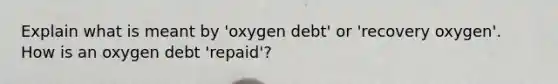 Explain what is meant by 'oxygen debt' or 'recovery oxygen'. How is an oxygen debt 'repaid'?