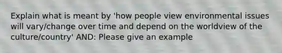 Explain what is meant by 'how people view environmental issues will vary/change over time and depend on the worldview of the culture/country' AND: Please give an example