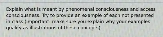 Explain what is meant by phenomenal consciousness and access consciousness. Try to provide an example of each not presented in class (important: make sure you explain why your examples qualify as illustrations of these concepts).