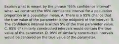 Explain what is meant by the phrase "95% confidence interval'' when we construct the 95% confidence interval for a population proportion or a population mean. A. There is a 95% chance that the true value of the parameter is the midpoint of the interval. B. The confidence interval is within 5% of the true parameter value. C. 95% of similarly constructed intervals would contain the true value of the parameter. D. 95% of similarly constructed intervals would be centered on the true value of the parameter.