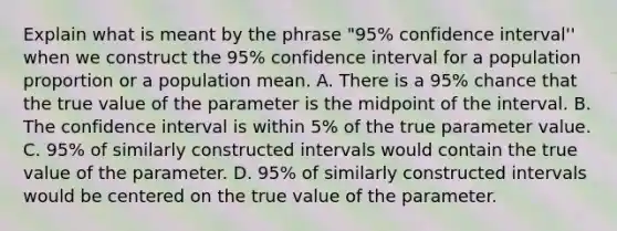 Explain what is meant by the phrase "95% confidence interval'' when we construct the 95% confidence interval for a population proportion or a population mean. A. There is a 95% chance that the true value of the parameter is the midpoint of the interval. B. The confidence interval is within 5% of the true parameter value. C. 95% of similarly constructed intervals would contain the true value of the parameter. D. 95% of similarly constructed intervals would be centered on the true value of the parameter.