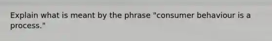 Explain what is meant by the phrase "consumer behaviour is a process."