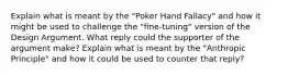 Explain what is meant by the "Poker Hand Fallacy" and how it might be used to challenge the "fine-tuning" version of the Design Argument. What reply could the supporter of the argument make? Explain what is meant by the "Anthropic Principle" and how it could be used to counter that reply?