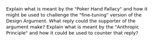 Explain what is meant by the "Poker Hand Fallacy" and how it might be used to challenge the "fine-tuning" version of the Design Argument. What reply could the supporter of the argument make? Explain what is meant by the "Anthropic Principle" and how it could be used to counter that reply?