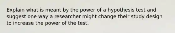 Explain what is meant by the power of a hypothesis test and suggest one way a researcher might change their study design to increase the power of the test.