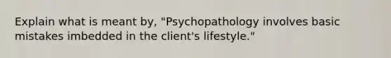 Explain what is meant by, "Psychopathology involves basic mistakes imbedded in the client's lifestyle."