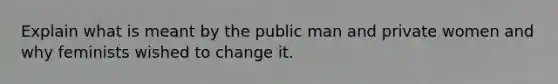 Explain what is meant by the public man and private women and why feminists wished to change it.