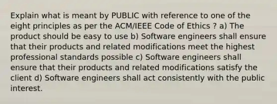 Explain what is meant by PUBLIC with reference to one of the eight principles as per the ACM/IEEE Code of Ethics ? a) The product should be easy to use b) Software engineers shall ensure that their products and related modifications meet the highest professional standards possible c) Software engineers shall ensure that their products and related modifications satisfy the client d) Software engineers shall act consistently with the public interest.