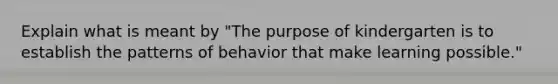 Explain what is meant by "The purpose of kindergarten is to establish the patterns of behavior that make learning possible."