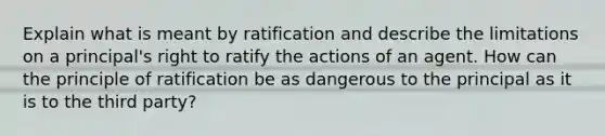 Explain what is meant by ratification and describe the limitations on a principal's right to ratify the actions of an agent. How can the principle of ratification be as dangerous to the principal as it is to the third party?