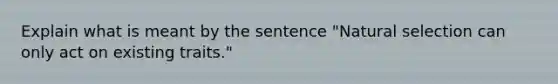 Explain what is meant by the sentence "Natural selection can only act on existing traits."