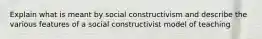 Explain what is meant by social constructivism and describe the various features of a social constructivist model of teaching