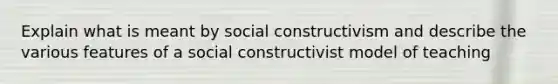 Explain what is meant by social constructivism and describe the various features of a social constructivist model of teaching