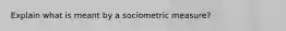 Explain what is meant by a sociometric measure?