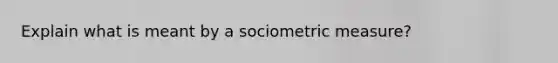 Explain what is meant by a sociometric measure?