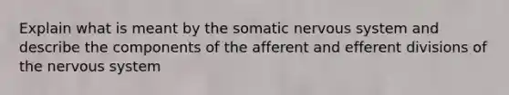 Explain what is meant by the somatic nervous system and describe the components of the afferent and efferent divisions of the nervous system