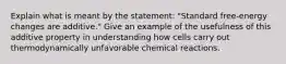 Explain what is meant by the statement: "Standard free-energy changes are additive." Give an example of the usefulness of this additive property in understanding how cells carry out thermodynamically unfavorable chemical reactions.