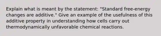 Explain what is meant by the statement: "Standard free-energy changes are additive." Give an example of the usefulness of this additive property in understanding how cells carry out thermodynamically unfavorable chemical reactions.