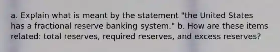 a. Explain what is meant by the statement "the United States has a fractional reserve banking system." b. How are these items related: total reserves, required reserves, and excess reserves?