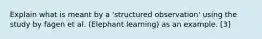 Explain what is meant by a 'structured observation' using the study by fagen et al. (Elephant learning) as an example. [3]