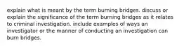 explain what is meant by the term burning bridges. discuss or explain the significance of the term burning bridges as it relates to criminal investigation. include examples of ways an investigator or the manner of conducting an investigation can burn bridges.