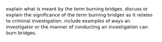 explain what is meant by the term burning bridges. discuss or explain the significance of the term burning bridges as it relates to criminal investigation. include examples of ways an investigator or the manner of conducting an investigation can burn bridges.