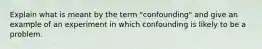 Explain what is meant by the term "confounding" and give an example of an experiment in which confounding is likely to be a problem.