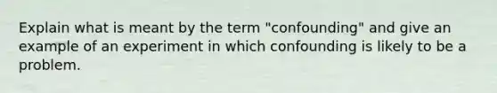 Explain what is meant by the term "confounding" and give an example of an experiment in which confounding is likely to be a problem.