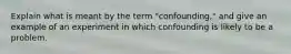 Explain what is meant by the term "confounding," and give an example of an experiment in which confounding is likely to be a problem.