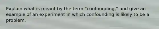 Explain what is meant by the term "confounding," and give an example of an experiment in which confounding is likely to be a problem.