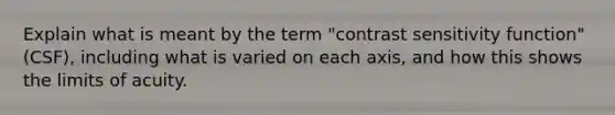 Explain what is meant by the term "contrast sensitivity function" (CSF), including what is varied on each axis, and how this shows the limits of acuity.