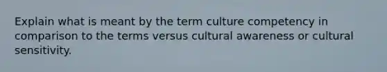 Explain what is meant by the term culture competency in comparison to the terms versus cultural awareness or cultural sensitivity.