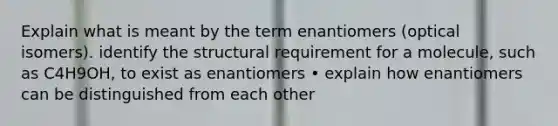 Explain what is meant by the term enantiomers (optical isomers). identify the structural requirement for a molecule, such as C4H9OH, to exist as enantiomers • explain how enantiomers can be distinguished from each other