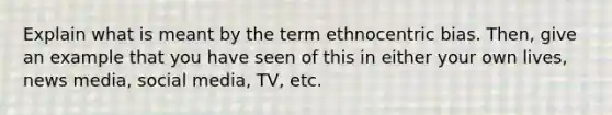 Explain what is meant by the term ethnocentric bias. Then, give an example that you have seen of this in either your own lives, news media, social media, TV, etc.