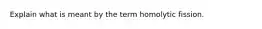 Explain what is meant by the term homolytic fission.