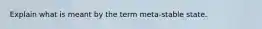 Explain what is meant by the term meta-stable state.