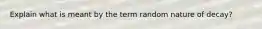 Explain what is meant by the term random nature of decay?