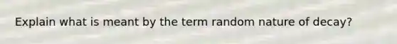 Explain what is meant by the term random nature of decay?