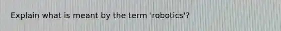 Explain what is meant by the term 'robotics'?