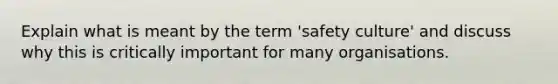 Explain what is meant by the term 'safety culture' and discuss why this is critically important for many organisations.