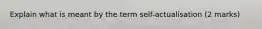 Explain what is meant by the term self-actualisation (2 marks)