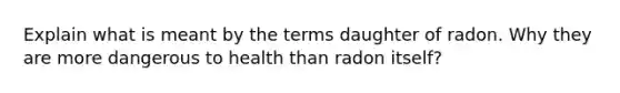 Explain what is meant by the terms daughter of radon. Why they are more dangerous to health than radon itself?