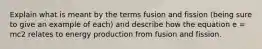 Explain what is meant by the terms fusion and fission (being sure to give an example of each) and describe how the equation e = mc2 relates to energy production from fusion and fission.