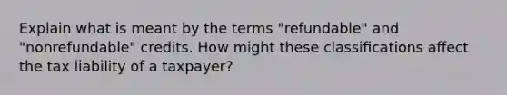 Explain what is meant by the terms "refundable" and "nonrefundable" credits. How might these classiﬁcations aﬀect the tax liability of a taxpayer?