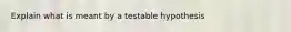 Explain what is meant by a testable hypothesis