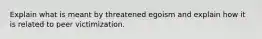 Explain what is meant by threatened egoism and explain how it is related to peer victimization.