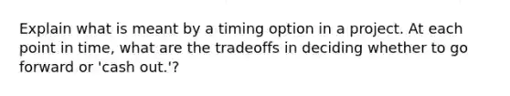 Explain what is meant by a timing option in a project. At each point in time, what are the tradeoffs in deciding whether to go forward or 'cash out.'?