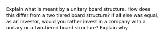 Explain what is meant by a unitary board structure. How does this differ from a two tiered board structure? If all else was equal, as an investor, would you rather invest in a company with a unitary or a two-tiered board structure? Explain why