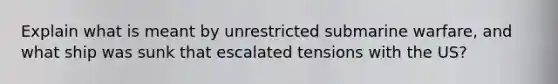 Explain what is meant by unrestricted submarine warfare, and what ship was sunk that escalated tensions with the US?