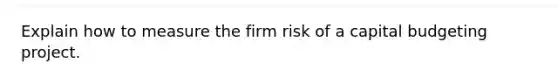 Explain how to measure the firm risk of a capital budgeting project.